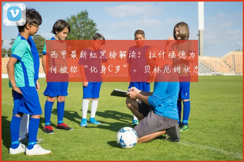 西甲最新红黑榜解读：拉什福德为何被称“化身C罗”，贝林厄姆状态起伏有隐情？