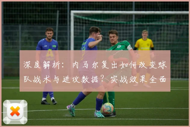 深度解析：内马尔复出如何改变球队战术与进攻数据？实战效果全面评估