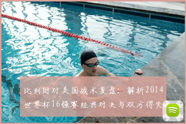比利时对美国战术复盘：解析2014世界杯16强赛经典对决与双方得失