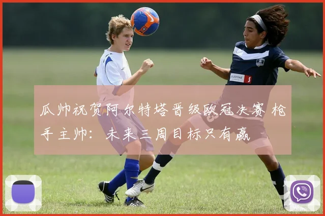 瓜帅祝贺阿尔特塔晋级欧冠决赛 枪手主帅：未来三周目标只有赢