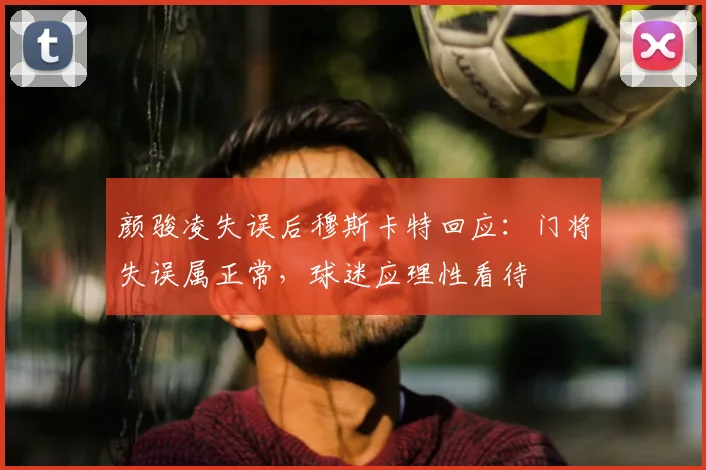 颜骏凌失误后穆斯卡特回应：门将失误属正常，球迷应理性看待