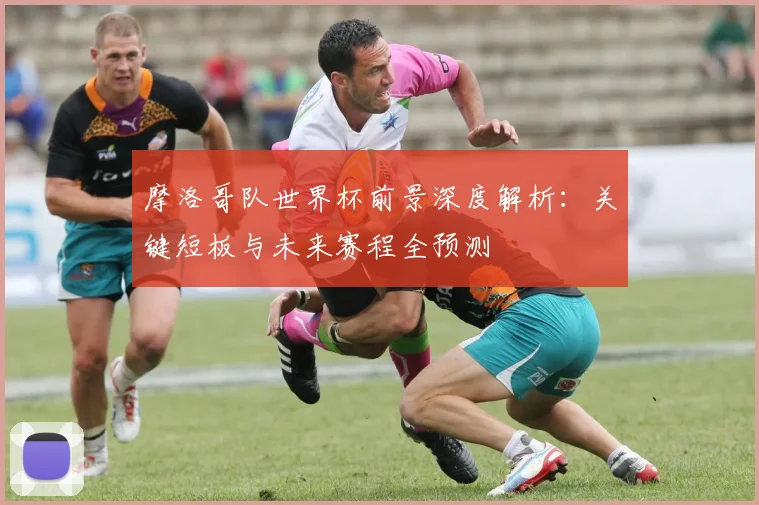 摩洛哥队世界杯前景深度解析:关键短板与未来赛程全预测