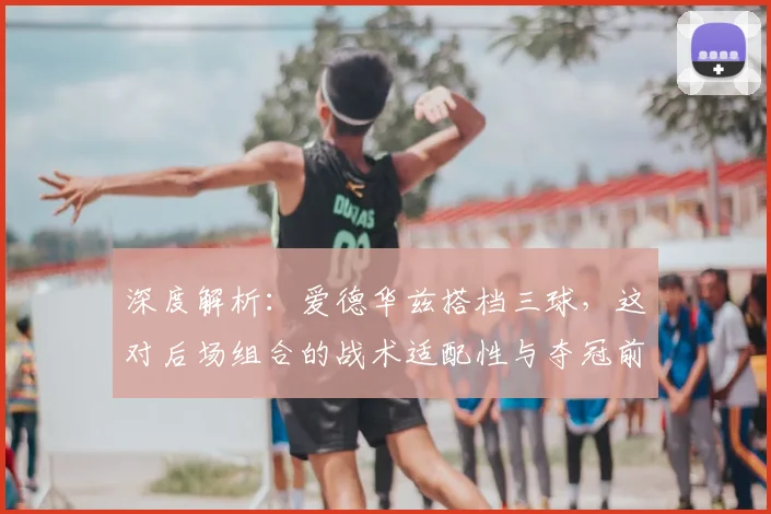 深度解析：爱德华兹搭档三球，这对后场组合的战术适配性与夺冠前景如何？
