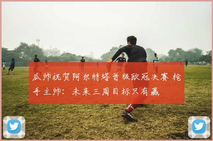 瓜帅祝贺阿尔特塔晋级欧冠决赛 枪手主帅:未来三周目标只有赢