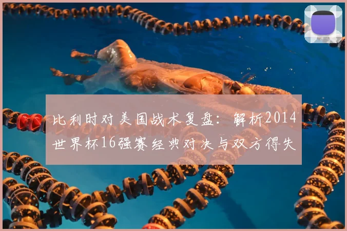 比利时对美国战术复盘：解析2014世界杯16强赛经典对决与双方得失